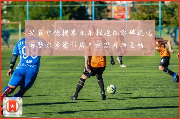 安菲尔德揭幕永系相连纪念碑追忆海瑟尔惨案41周年的悲痛与团结