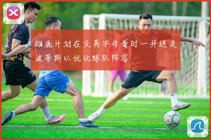 雄鹿计划在交易字母哥时一并送走波蒂斯以优化球队阵容