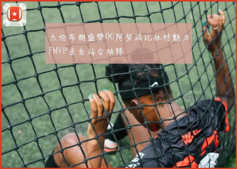 杰伦布朗盛赞OG阿努诺比独特魅力FMVP亲自站台助阵