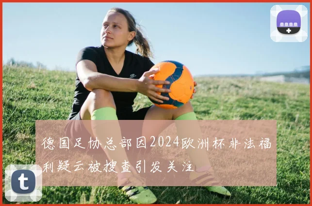 德国足协总部因2024欧洲杯非法福利疑云被搜查引发关注