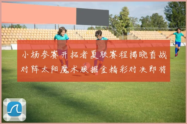 小杨参赛开拓者夏联赛程揭晓首战对阵太阳魔术狼掘金精彩对决即将开启