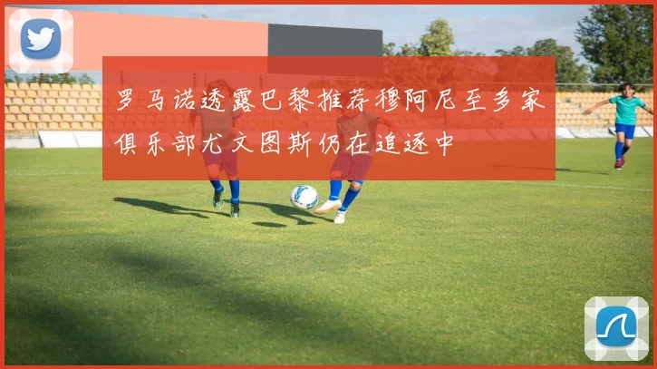 罗马诺透露巴黎推荐穆阿尼至多家俱乐部尤文图斯仍在追逐中
