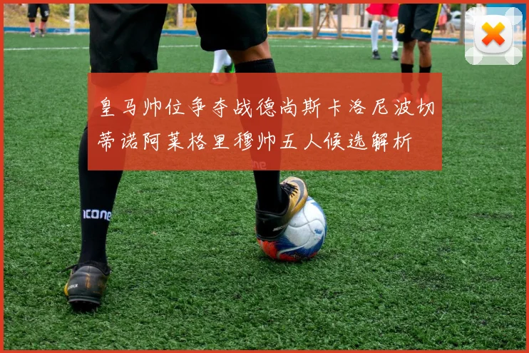 皇马帅位争夺战德尚斯卡洛尼波切蒂诺阿莱格里穆帅五人候选解析