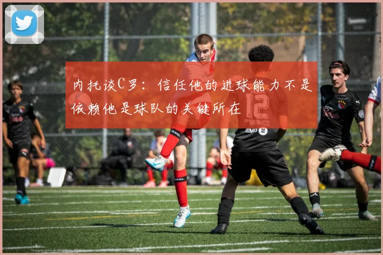 内托谈C罗：信任他的进球能力不是依赖他是球队的关键所在