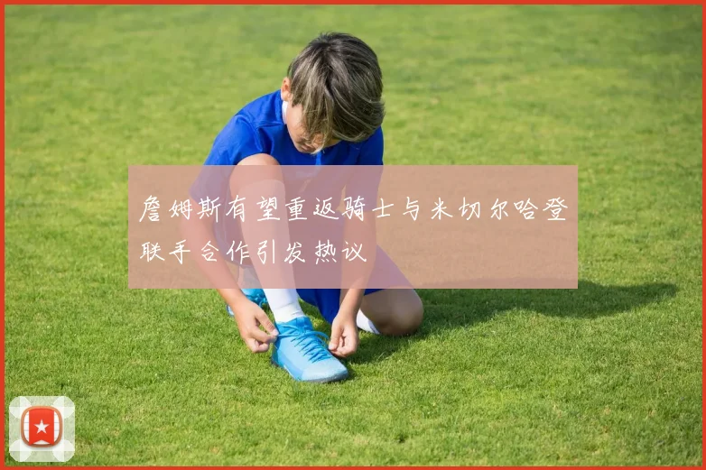 詹姆斯有望重返骑士与米切尔哈登联手合作引发热议