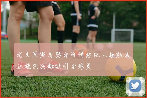 尤文图斯与瑟尔洛特经纪人接触表达强烈兴趣欲引进球员