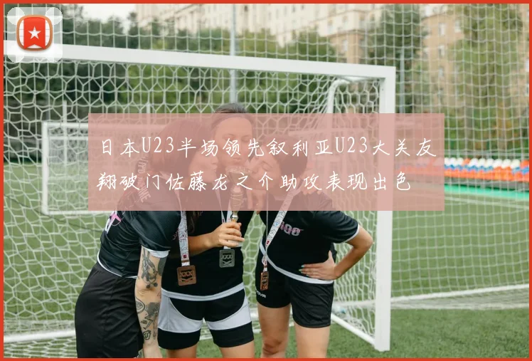日本U23半场领先叙利亚U23大关友翔破门佐藤龙之介助攻表现出色