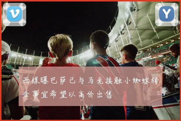 西媒曝巴萨已与马竞接触小蜘蛛转会事宜希望以高价出售