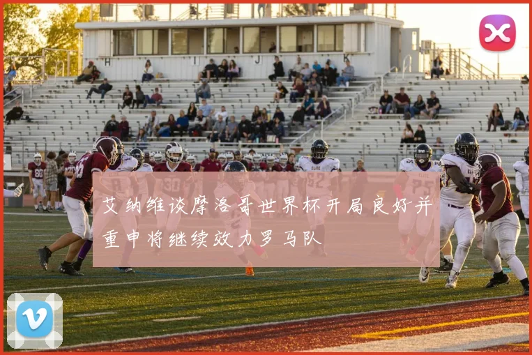 艾纳维谈摩洛哥世界杯开局良好并重申将继续效力罗马队