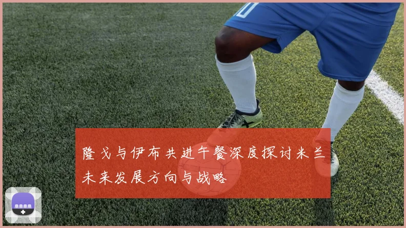 隆戈与伊布共进午餐深度探讨米兰未来发展方向与战略